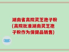 湖南省高院灵芝孢子粉(高院批准湖南灵芝孢子粉作为保健品销售)
