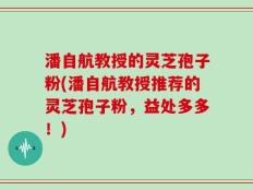 潘自航教授的灵芝孢子粉(潘自航教授推荐的灵芝孢子粉，益处多多！)