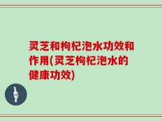 灵芝和枸杞泡水功效和作用(灵芝枸杞泡水的健康功效)