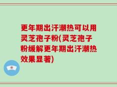 更年期出汗潮热可以用灵芝孢子粉(灵芝孢子粉缓解更年期出汗潮热效果显著)
