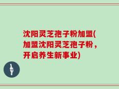 沈阳灵芝孢子粉加盟(加盟沈阳灵芝孢子粉，开启养生新事业)