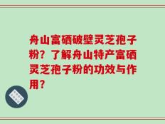 舟山富硒破壁灵芝孢子粉？了解舟山特产富硒灵芝孢子粉的功效与作用？