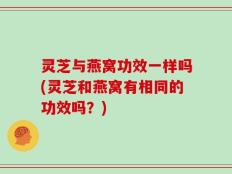 灵芝与燕窝功效一样吗(灵芝和燕窝有相同的功效吗？)
