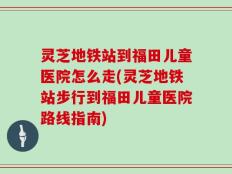 灵芝地铁站到福田儿童医院怎么走(灵芝地铁站步行到福田儿童医院路线指南)