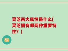 灵芝两大属性是什么(灵芝拥有哪两种重要特性？)