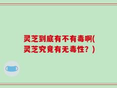 灵芝到底有不有毒啊(灵芝究竟有无毒性？)