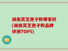 湖南灵芝孢子粉哪家好(湖南灵芝孢子粉品牌评测TOP5)