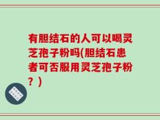 有胆结石的人可以喝灵芝孢子粉吗(胆结石患者可否服用灵芝孢子粉？)