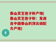 泰山灵芝孢子粉产地(泰山灵芝孢子粉：发源自中国泰山的顶尖级配方产地)