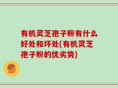 有机灵芝孢子粉有什么好处和坏处(有机灵芝孢子粉的优劣势)