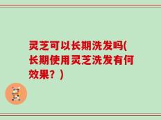灵芝可以长期洗发吗(长期使用灵芝洗发有何效果？)