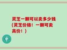 灵芝一颗可以卖多少钱(灵芝价格！一颗可卖高价！)