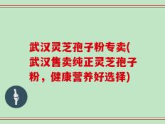 武汉灵芝孢子粉专卖(武汉售卖纯正灵芝孢子粉，健康营养好选择)