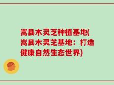 嵩县木灵芝种植基地(嵩县木灵芝基地：打造健康自然生态世界)