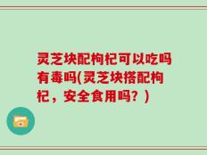 灵芝块配枸杞可以吃吗有毒吗(灵芝块搭配枸杞，安全食用吗？)