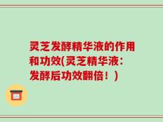 灵芝发酵精华液的作用和功效(灵芝精华液：发酵后功效翻倍！)