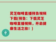 灵芝咖啡直播预告视频下载(预告：下载灵芝咖啡直播视频，开启健康生活之旅！)
