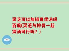 灵芝可以加排骨煲汤吗百度(灵芝与排骨一起煲汤可行吗？)
