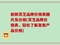 新鲜灵芝品牌价格表图片及价格(灵芝品牌价格表，轻松了解各类产品价格)