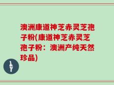 澳洲康道神芝赤灵芝孢子粉(康道神芝赤灵芝孢子粉：澳洲产纯天然珍品)