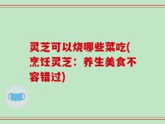 灵芝可以烧哪些菜吃(烹饪灵芝：养生美食不容错过)