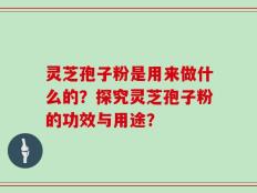 灵芝孢子粉是用来做什么的？探究灵芝孢子粉的功效与用途？