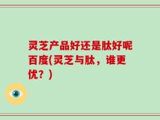 灵芝产品好还是肽好呢百度(灵芝与肽，谁更优？)