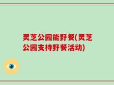 灵芝公园能野餐(灵芝公园支持野餐活动)