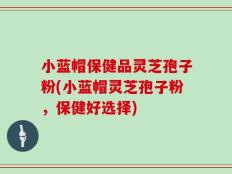 小蓝帽保健品灵芝孢子粉(小蓝帽灵芝孢子粉，保健好选择)