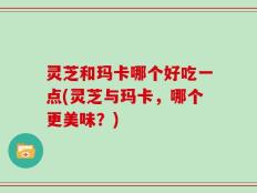 灵芝和玛卡哪个好吃一点(灵芝与玛卡，哪个更美味？)