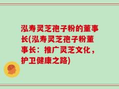 泓寿灵芝孢子粉的董事长(泓寿灵芝孢子粉董事长：推广灵芝文化，护卫健康之路)