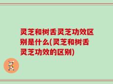 灵芝和树舌灵芝功效区别是什么(灵芝和树舌灵芝功效的区别)