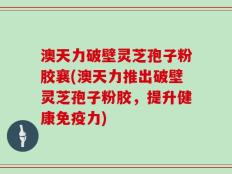 澳天力破壁灵芝孢子粉胶襄(澳天力推出破壁灵芝孢子粉胶，提升健康免疫力)