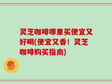 灵芝咖啡哪里买便宜又好喝(便宜又香！灵芝咖啡购买指南)