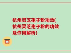 杭州灵芝孢子粉功效(杭州灵芝孢子粉的功效及作用解析)