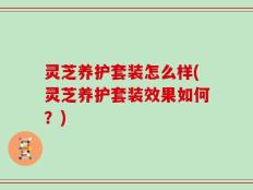 灵芝养护套装怎么样(灵芝养护套装效果如何？)
