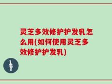 灵芝多效修护护发乳怎么用(如何使用灵芝多效修护护发乳)