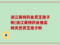 浙江英特药业灵芝孢子粉(浙江英特药业推出纯天然灵芝孢子粉
