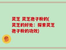 灵芝 灵芝孢子粉的(灵芝的好处：探索灵芝孢子粉的功效)