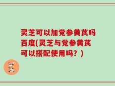 灵芝可以加党参黄芪吗百度(灵芝与党参黄芪可以搭配使用吗？)