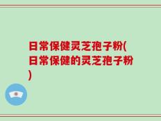 日常保健灵芝孢子粉(日常保健的灵芝孢子粉)