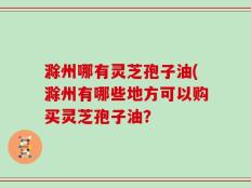 滁州哪有灵芝孢子油(滁州有哪些地方可以购买灵芝孢子油？