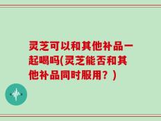 灵芝可以和其他补品一起喝吗(灵芝能否和其他补品同时服用？)