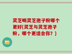 灵芝喝灵芝孢子粉哪个更好(灵芝与灵芝孢子粉，哪个更适合你？)