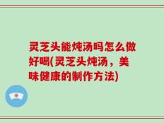 灵芝头能炖汤吗怎么做好喝(灵芝头炖汤，美味健康的制作方法)