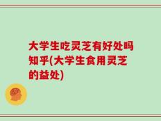 大学生吃灵芝有好处吗知乎(大学生食用灵芝的益处)