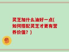 灵芝加什么油好一点(如何搭配灵芝才更有营养价值？)