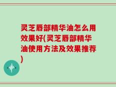 灵芝唇部精华油怎么用效果好(灵芝唇部精华油使用方法及效果推荐)