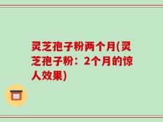 灵芝孢子粉两个月(灵芝孢子粉：2个月的惊人效果)