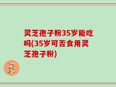 灵芝孢子粉35岁能吃吗(35岁可否食用灵芝孢子粉)